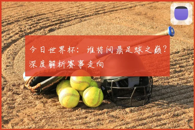 今日世界杯：谁将问鼎足球之巅？深度解析赛事走向