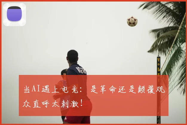 当AI遇上电竞:是革命还是颠覆观众直呼太刺激!