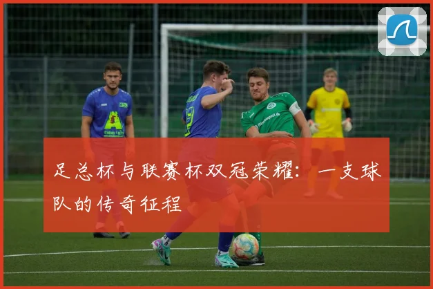 足总杯与联赛杯双冠荣耀:一支球队的传奇征程