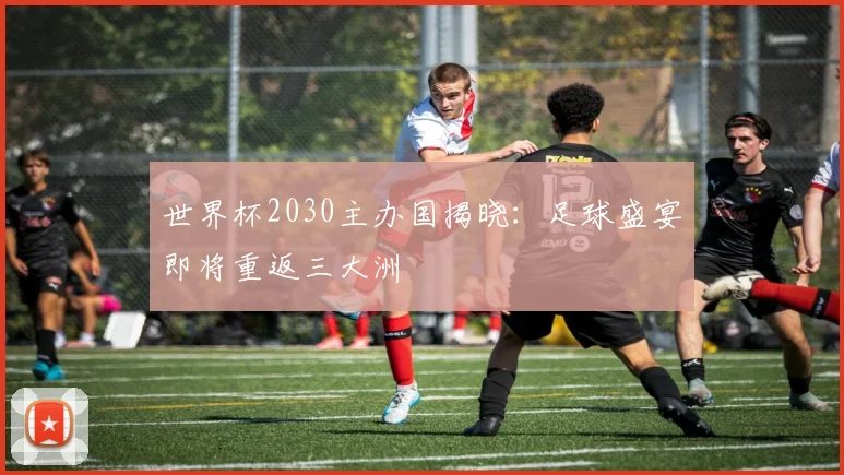 世界杯2030主办国揭晓：足球盛宴即将重返三大洲