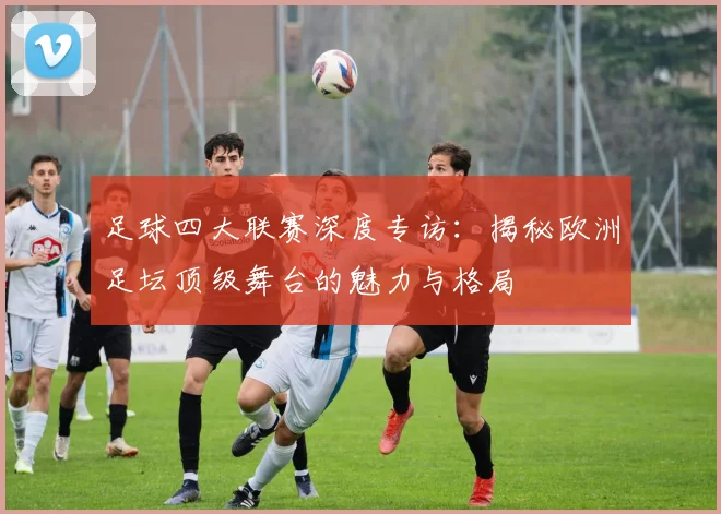 足球四大联赛深度专访：揭秘欧洲足坛顶级舞台的魅力与格局