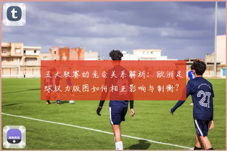 五大联赛的竞合关系解析：欧洲足球权力版图如何相互影响与制衡？