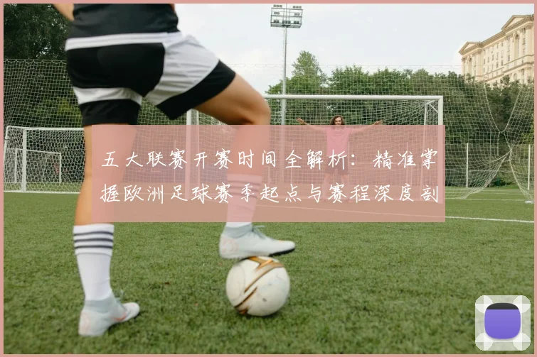 五大联赛开赛时间全解析：精准掌握欧洲足球赛季起点与赛程深度剖析