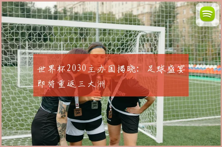 世界杯2030主办国揭晓:足球盛宴即将重返三大洲