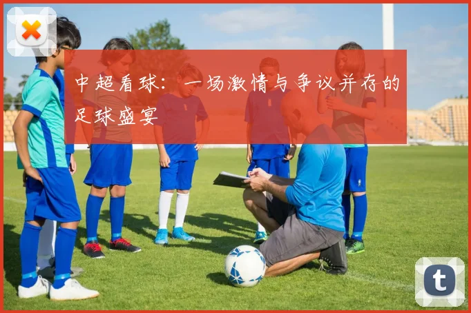 中超看球:一场激情与争议并存的足球盛宴