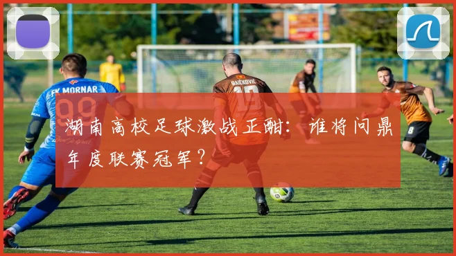 湖南高校足球激战正酣:谁将问鼎年度联赛冠军?