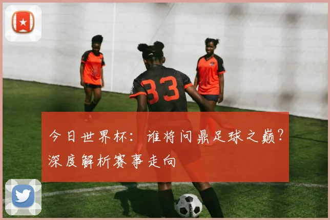今日世界杯：谁将问鼎足球之巅？深度解析赛事走向