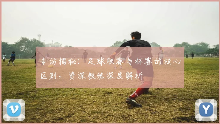 专访揭秘:足球联赛与杯赛的核心区别,资深教练深度解析